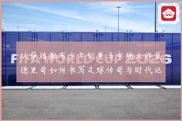 从萨格勒布少年到皇马中场大师莫德里奇如何书写足球传奇与时代记忆