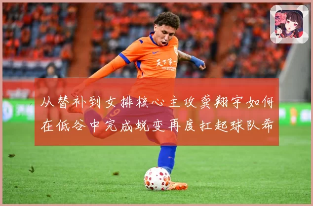 从替补到女排核心主攻龚翔宇如何在低谷中完成蜕变再度扛起球队希望