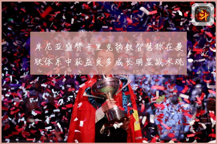 库尼亚盛赞卡里克执教智慧称在曼联体系中获益良多成长明显战术观察