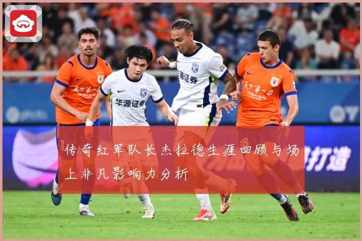 传奇红军队长杰拉德生涯回顾与场上非凡影响力分析