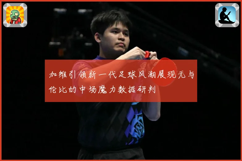 加维引领新一代足球风潮展现无与伦比的中场魔力数据研判