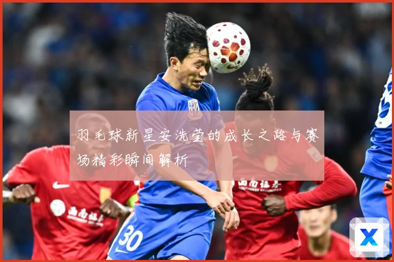 羽毛球新星安洗莹的成长之路与赛场精彩瞬间解析