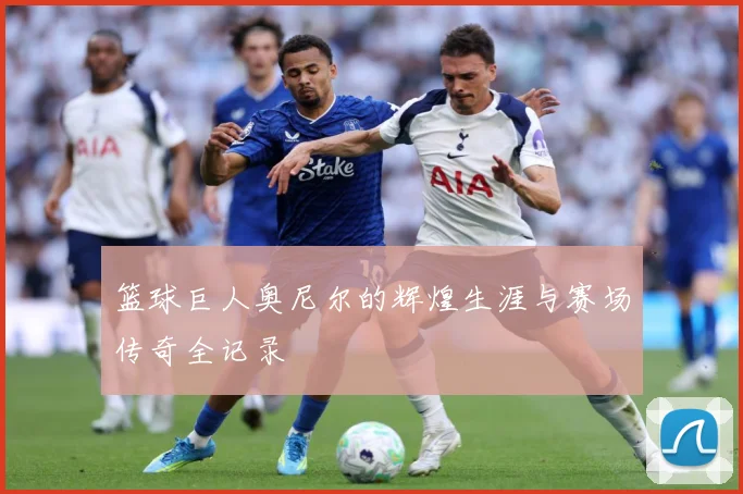 篮球巨人奥尼尔的辉煌生涯与赛场传奇全记录