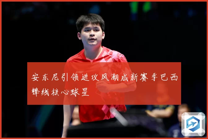 安东尼引领进攻风潮成新赛季巴西锋线核心球星