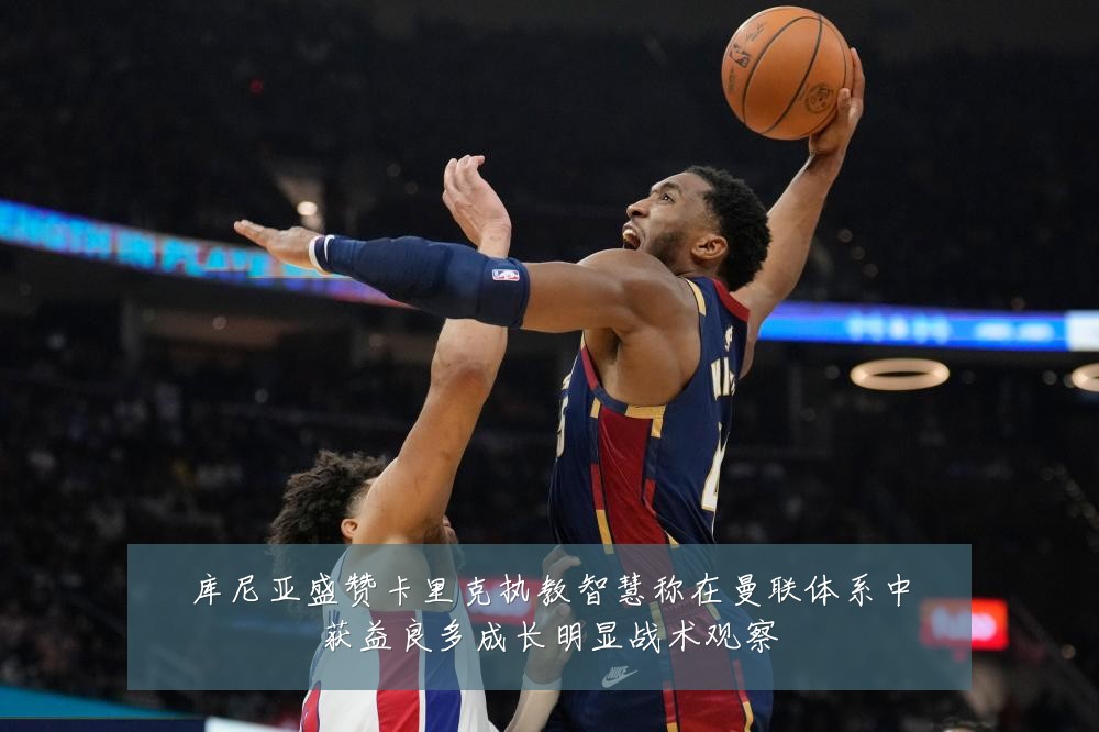库尼亚盛赞卡里克执教智慧称在曼联体系中获益良多成长明显战术观察