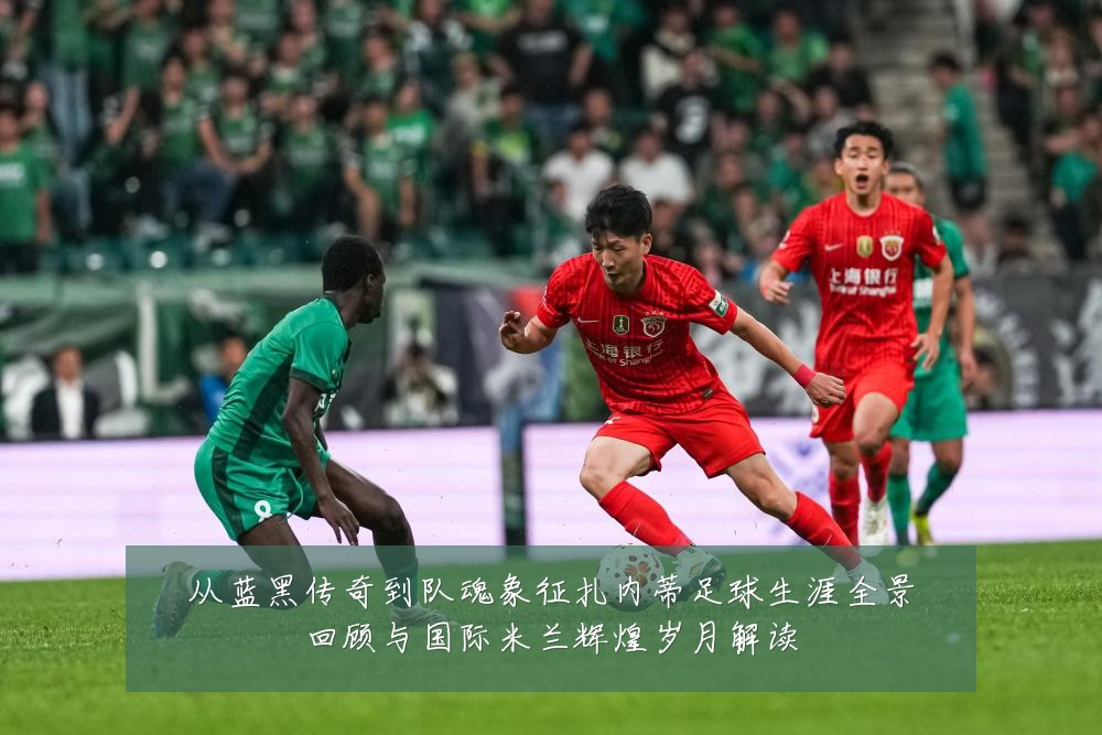从蓝黑传奇到队魂象征扎内蒂足球生涯全景回顾与国际米兰辉煌岁月解读
