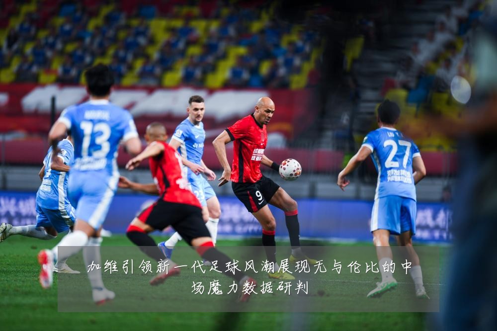 加维引领新一代足球风潮展现无与伦比的中场魔力数据研判